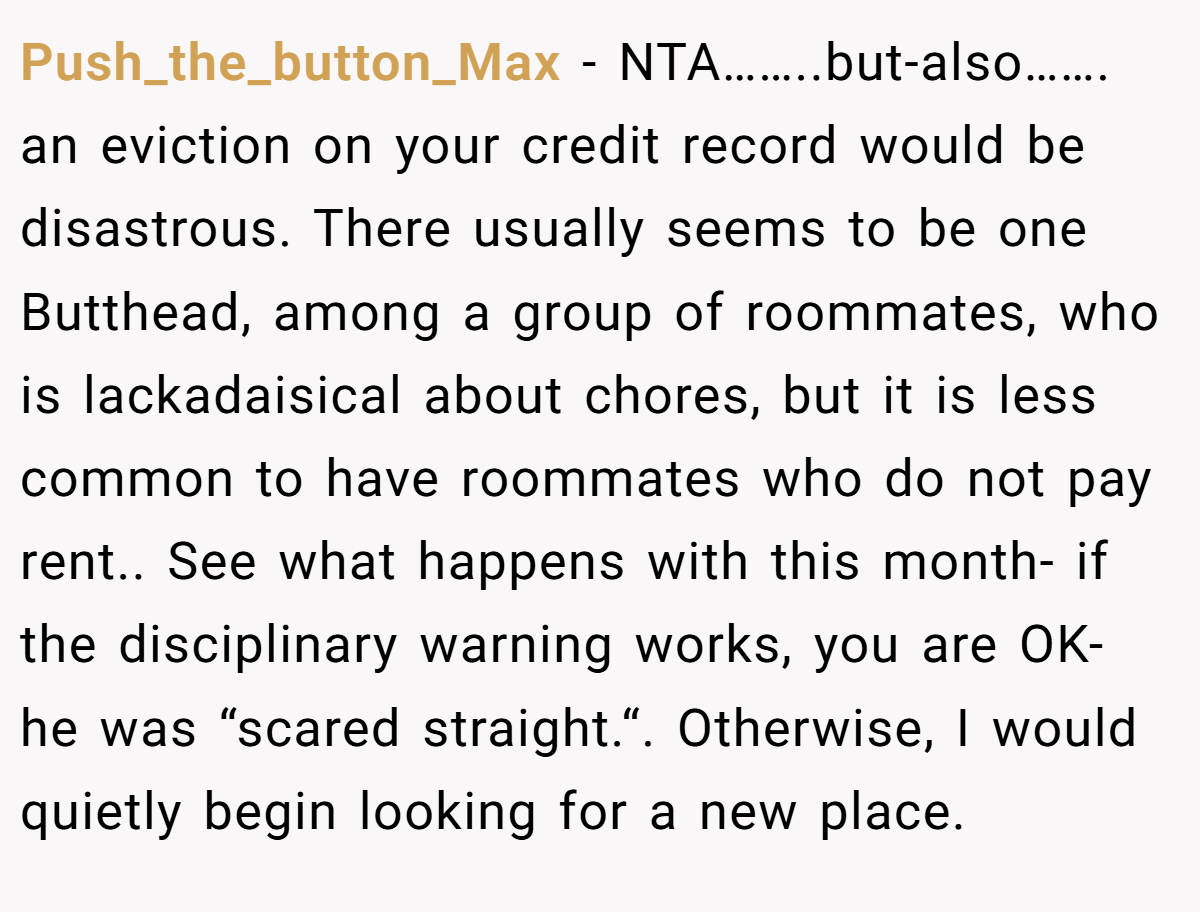 Push_the_button_Max − NTA……..but-also……. an eviction on your credit record would be disastrous. There usually seems to be one Butthead, among a group of roommates, who is lackadaisical about chores, but it is less common to have roommates who do not pay rent.. See what happens with this month- if the disciplinary warning works, you are OK- he was “scared straight.“. Otherwise, I would quietly begin looking for a new place.