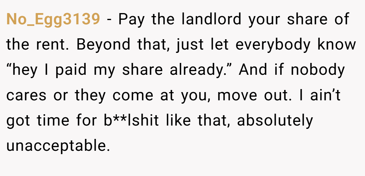 No_Egg3139 − Pay the landlord your share of the rent. Beyond that, just let everybody know “hey I paid my share already.” And if nobody cares or they come at you, move out. I ain’t got time for b**lshit like that, absolutely unacceptable.