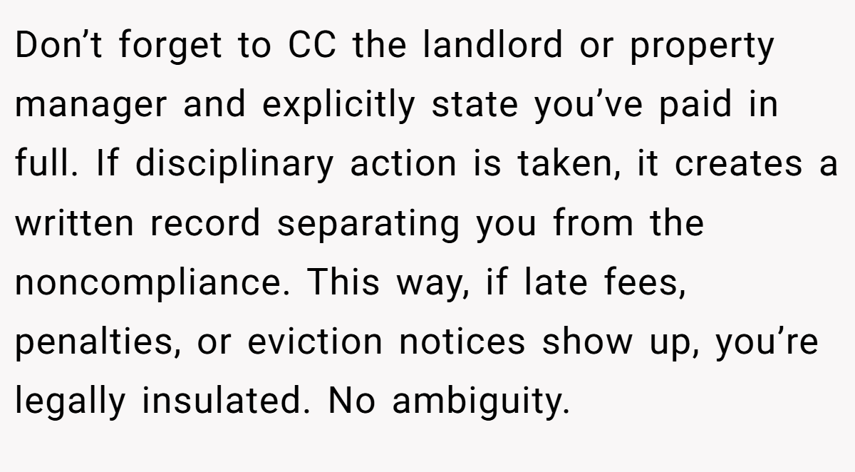 Don’t forget to CC the landlord or property manager and explicitly state you’ve paid in full. If disciplinary action is taken, it creates a written record separating you from the noncompliance. This way, if late fees, penalties, or eviction notices show up, you’re legally insulated. No ambiguity.