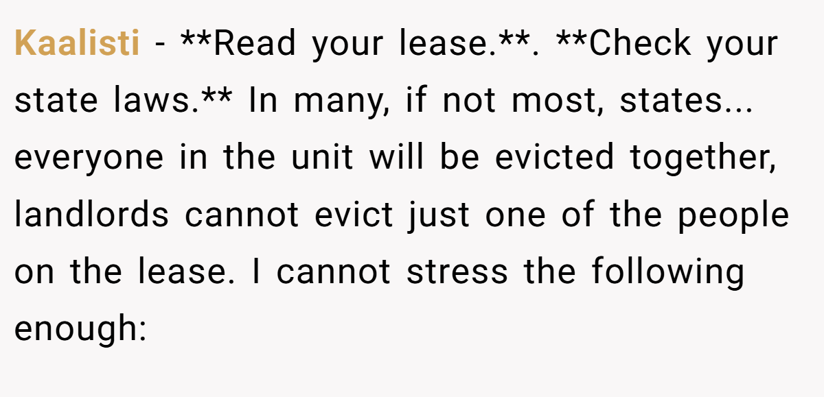 Kaalisti − **Read your lease.**. **Check your state laws.** In many, if not most, states... everyone in the unit will be evicted together, landlords cannot evict just one of the people on the lease. I cannot stress the following enough: