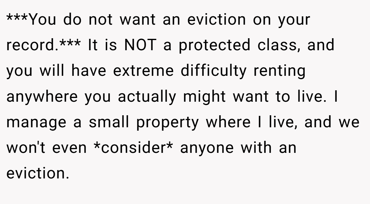 ***You do not want an eviction on your record.*** It is NOT a protected class, and you will have extreme difficulty renting anywhere you actually might want to live. I manage a small property where I live, and we won't even *consider* anyone with an eviction.