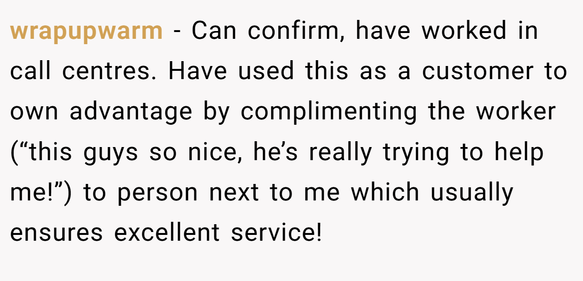 wrapupwarm − Can confirm, have worked in call centres. Have used this as a customer to own advantage by complimenting the worker (“this guys so nice, he’s really trying to help me!”) to person next to me which usually ensures excellent service!