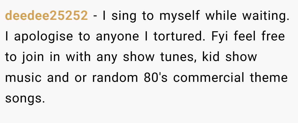 deedee25252 − I sing to myself while waiting. I apologise to anyone I tortured. Fyi feel free to join in with any show tunes, kid show music and or random 80's commercial theme songs.