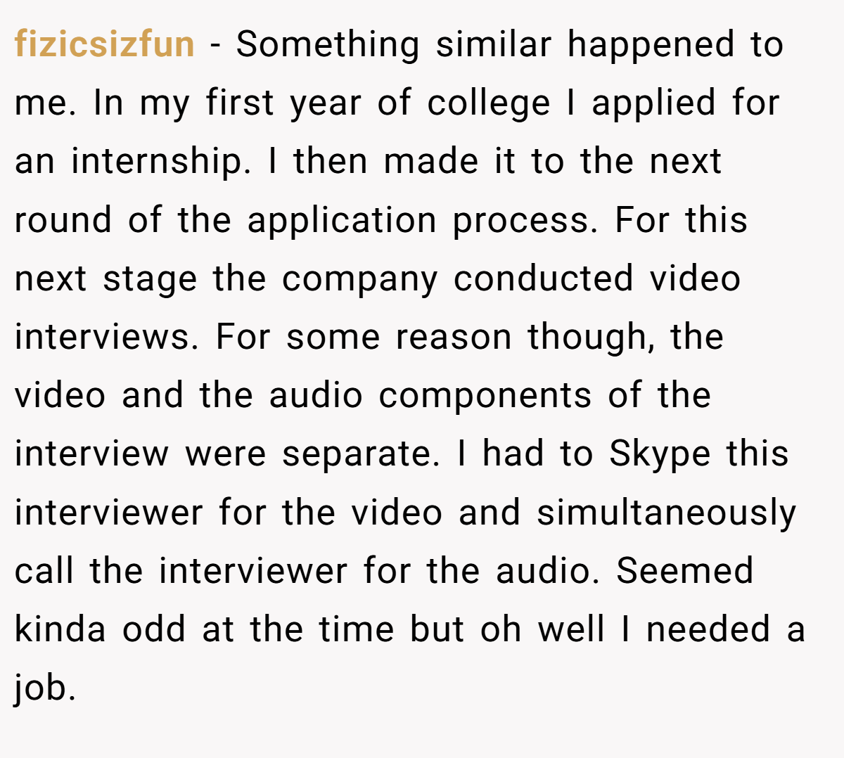 fizicsizfun − Something similar happened to me. In my first year of college I applied for an internship. I then made it to the next round of the application process. For this next stage the company conducted video interviews. For some reason though, the video and the audio components of the interview were separate. I had to Skype this interviewer for the video and simultaneously call the interviewer for the audio. Seemed kinda odd at the time but oh well I needed a job.