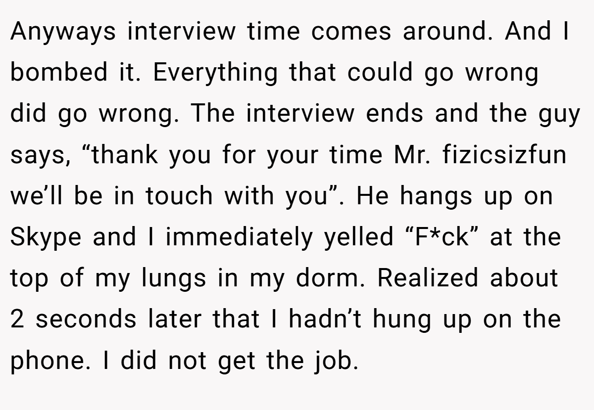 Anyways interview time comes around. And I bombed it. Everything that could go wrong did go wrong. The interview ends and the guy says, “thank you for your time Mr. fizicsizfun we’ll be in touch with you”. He hangs up on Skype and I immediately yelled “F*ck” at the top of my lungs in my dorm. Realized about 2 seconds later that I hadn’t hung up on the phone. I did not get the job.