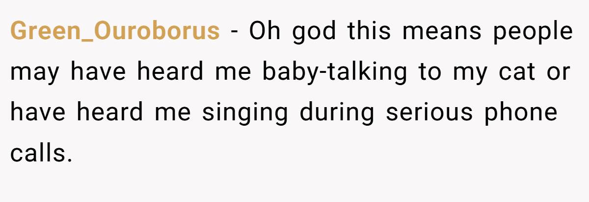 Green_Ouroborus − Oh god this means people may have heard me baby-talking to my cat or have heard me singing during serious phone calls.