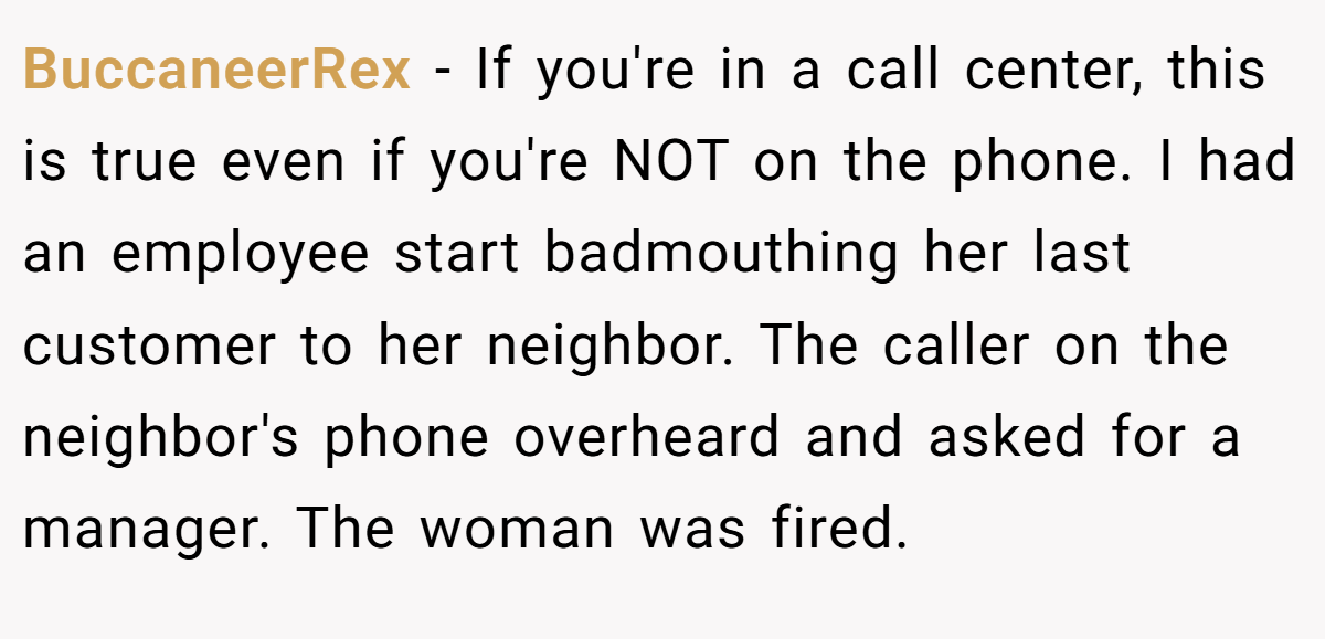 BuccaneerRex − If you're in a call center, this is true even if you're NOT on the phone. I had an employee start badmouthing her last customer to her neighbor. The caller on the neighbor's phone overheard and asked for a manager. The woman was fired.