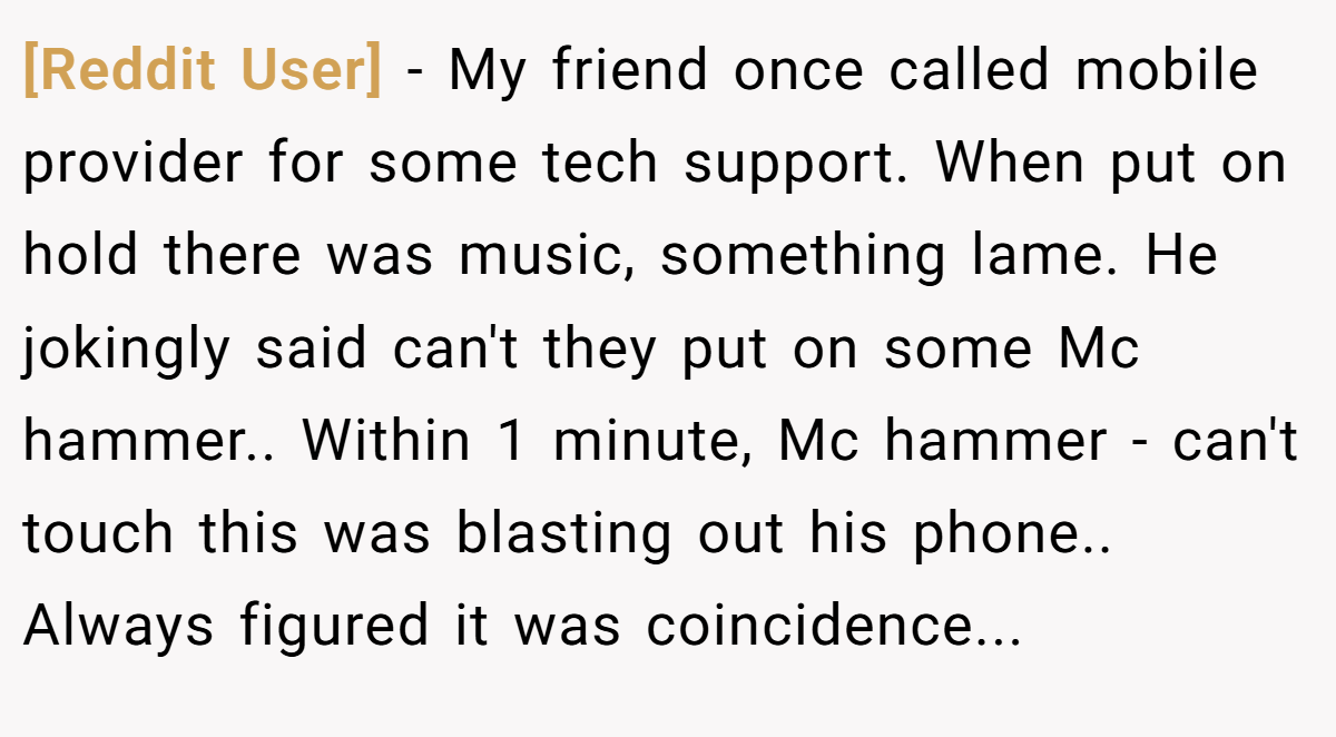 [Reddit User] − My friend once called mobile provider for some tech support. When put on hold there was music, something lame. He jokingly said can't they put on some Mc hammer.. Within 1 minute, Mc hammer - can't touch this was blasting out his phone.. Always figured it was coincidence...