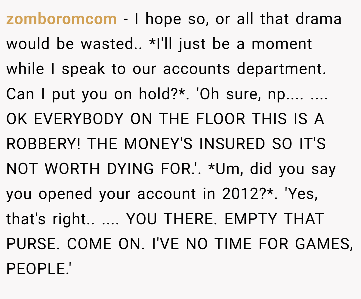 zomboromcom − I hope so, or all that drama would be wasted.. *I'll just be a moment while I speak to our accounts department. Can I put you on hold?*. 'Oh sure, np.... .... OK EVERYBODY ON THE FLOOR THIS IS A ROBBERY! THE MONEY'S INSURED SO IT'S NOT WORTH DYING FOR.'. *Um, did you say you opened your account in 2012?*. 'Yes, that's right.. .... YOU THERE. EMPTY THAT PURSE. COME ON. I'VE NO TIME FOR GAMES, PEOPLE.'