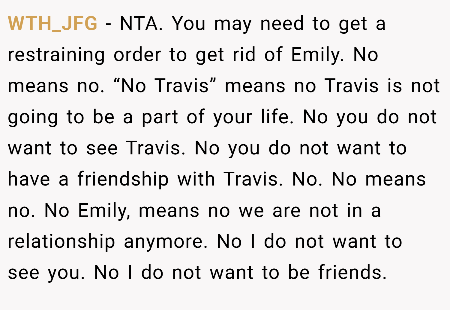 WTH_JFG − NTA. You may need to get a restraining order to get rid of Emily. No means no. “No Travis” means no Travis is not going to be a part of your life. No you do not want to see Travis. No you do not want to have a friendship with Travis. No. No means no. No Emily, means no we are not in a relationship anymore. No I do not want to see you. No I do not want to be friends.