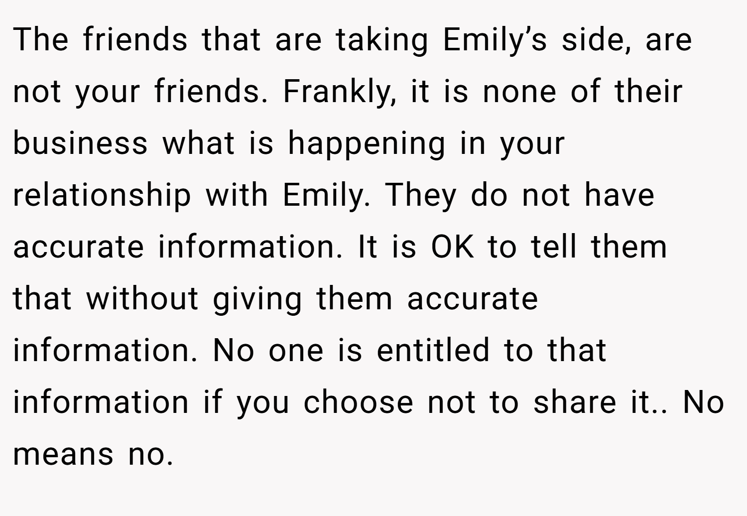 The friends that are taking Emily’s side, are not your friends. Frankly, it is none of their business what is happening in your relationship with Emily. They do not have accurate information. It is OK to tell them that without giving them accurate information. No one is entitled to that information if you choose not to share it.. No means no.
