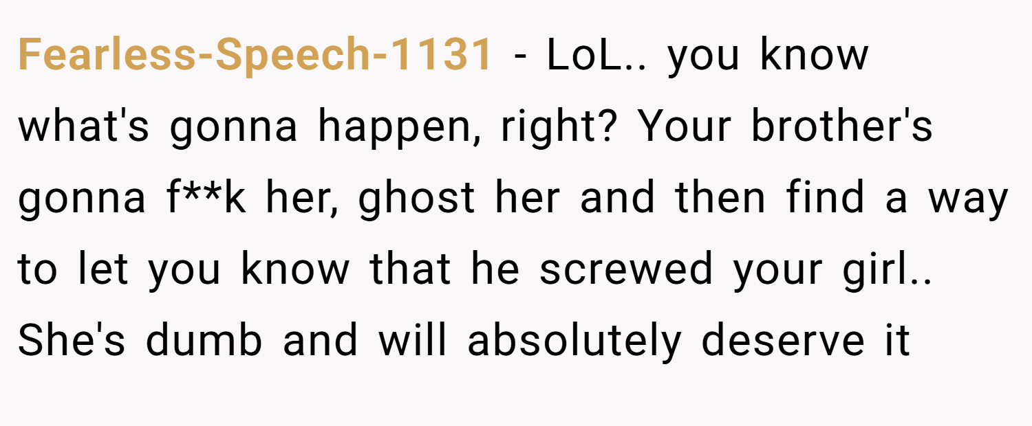 Fearless-Speech-1131 − LoL.. you know what's gonna happen, right? Your brother's gonna f**k her, ghost her and then find a way to let you know that he screwed your girl.. She's dumb and will absolutely deserve it