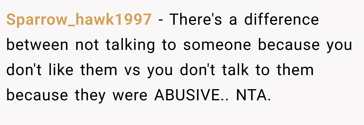 Sparrow_hawk1997 − There's a difference between not talking to someone because you don't like them vs you don't talk to them because they were ABUSIVE.. NTA.