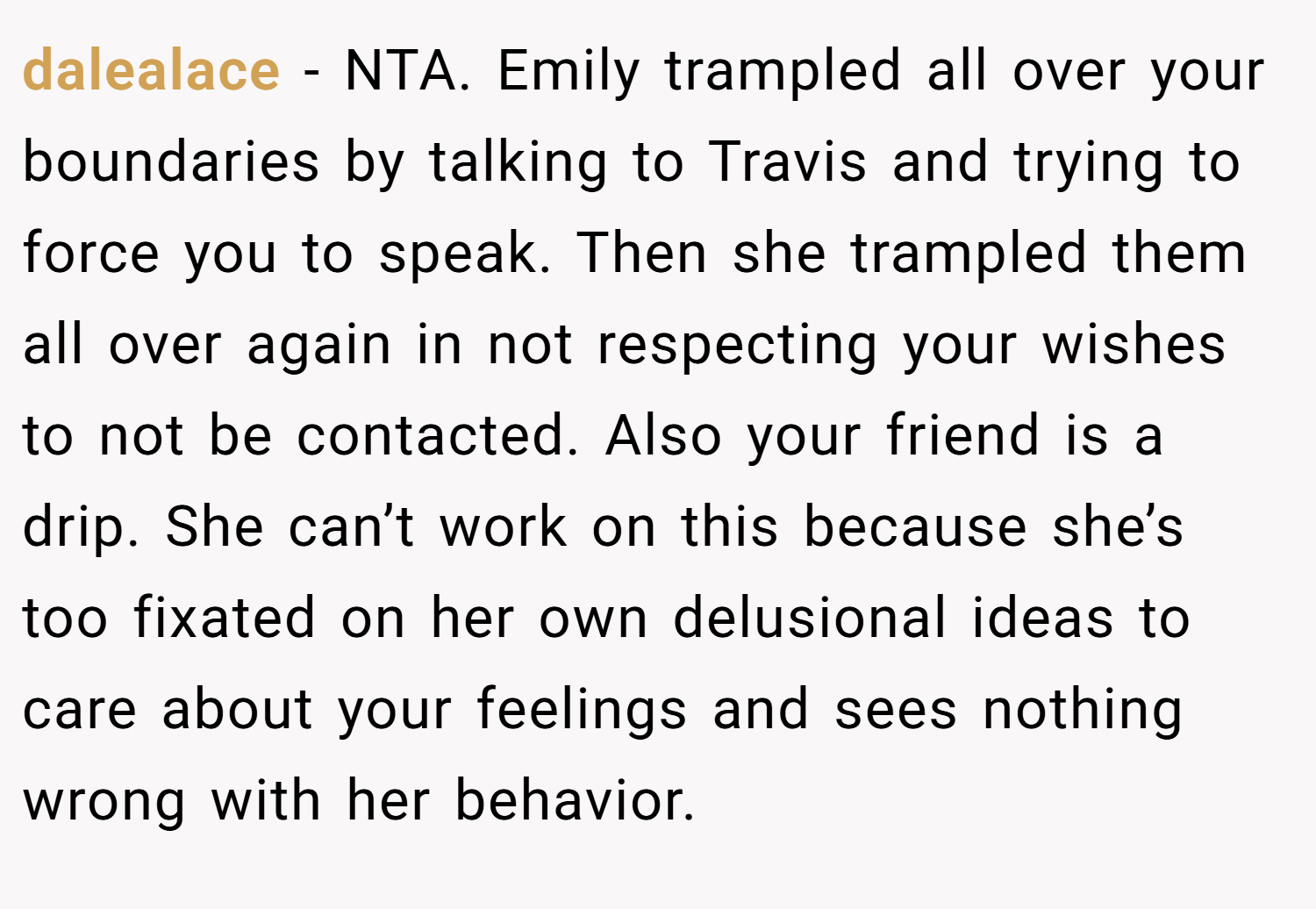 dalealace − NTA. Emily trampled all over your boundaries by talking to Travis and trying to force you to speak. Then she trampled them all over again in not respecting your wishes to not be contacted. Also your friend is a drip. She can’t work on this because she’s too fixated on her own delusional ideas to care about your feelings and sees nothing wrong with her behavior.