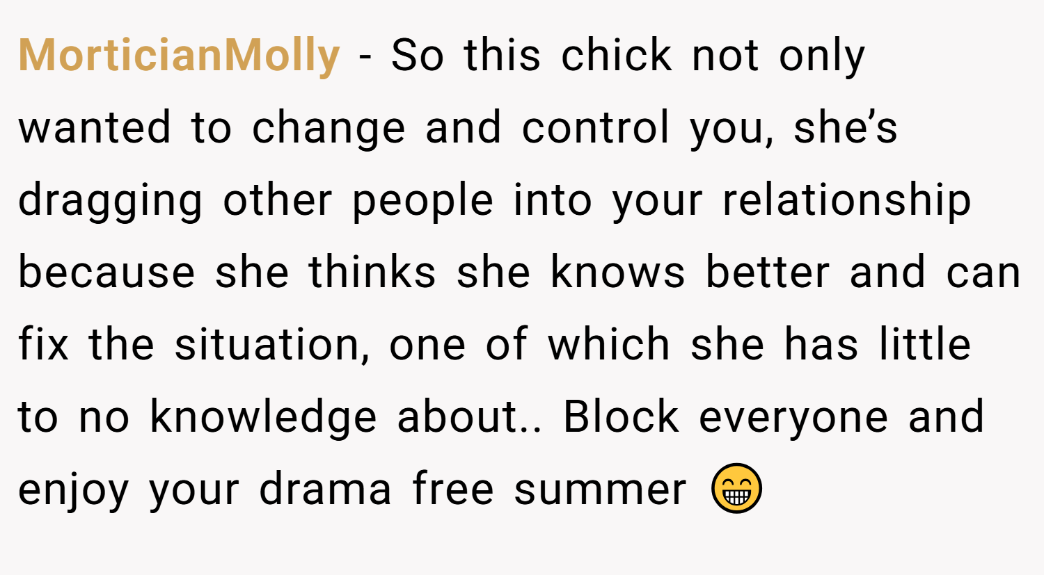 MorticianMolly − So this chick not only wanted to change and control you, she’s dragging other people into your relationship because she thinks she knows better and can fix the situation, one of which she has little to no knowledge about.. Block everyone and enjoy your drama free summer 😁