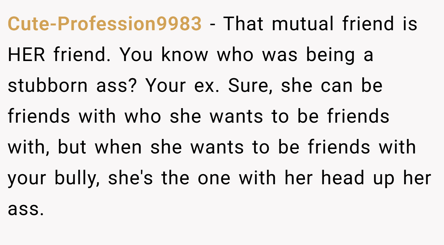 Cute-Profession9983 − That mutual friend is HER friend. You know who was being a stubborn ass? Your ex. Sure, she can be friends with who she wants to be friends with, but when she wants to be friends with your bully, she's the one with her head up her ass.