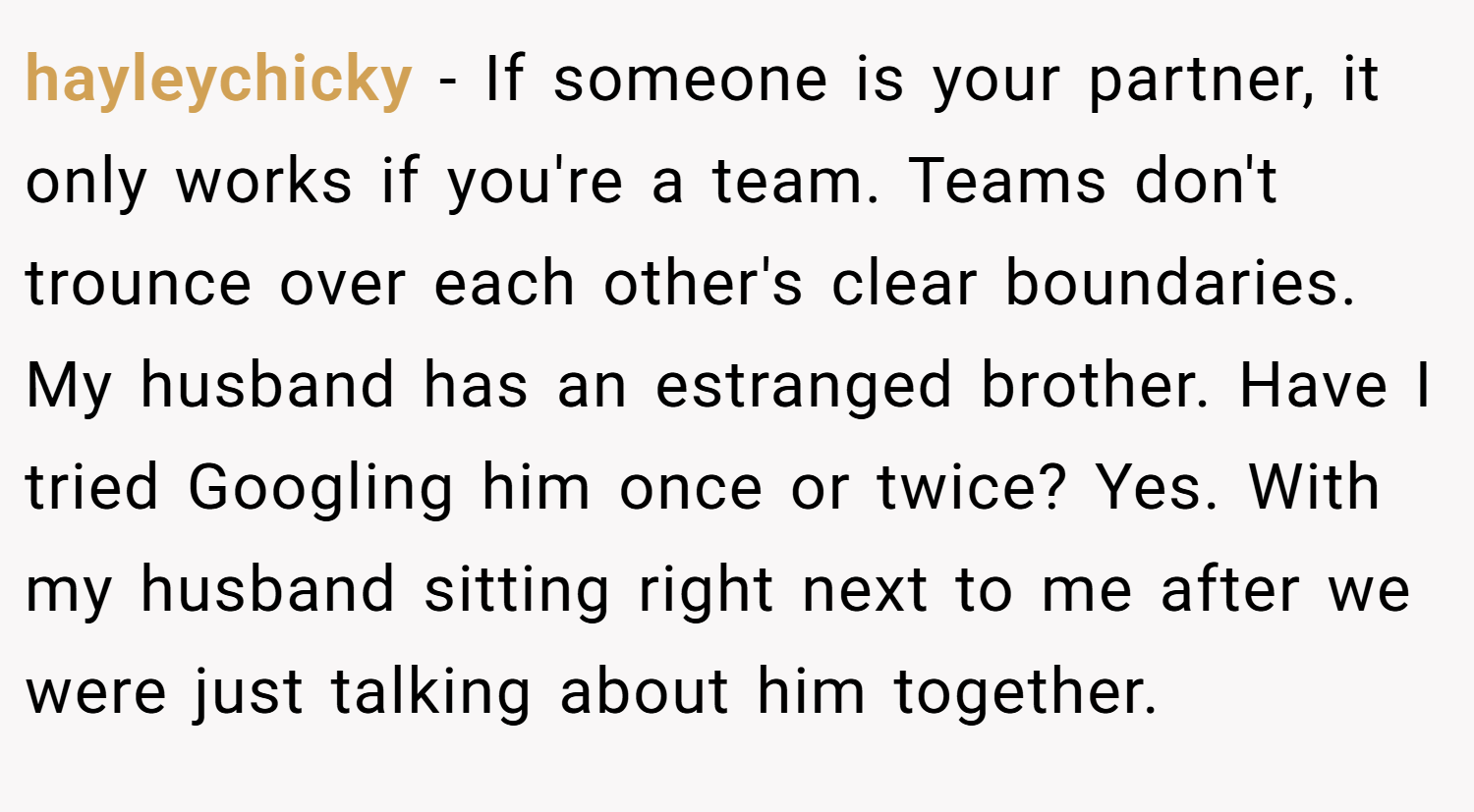 hayleychicky − If someone is your partner, it only works if you're a team. Teams don't trounce over each other's clear boundaries. My husband has an estranged brother. Have I tried Googling him once or twice? Yes. With my husband sitting right next to me after we were just talking about him together.