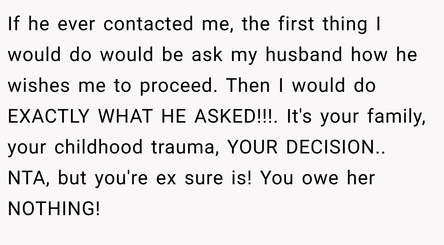 If he ever contacted me, the first thing I would do would be ask my husband how he wishes me to proceed. Then I would do EXACTLY WHAT HE ASKED!!!. It's your family, your childhood trauma, YOUR DECISION.. NTA, but you're ex sure is! You owe her NOTHING!