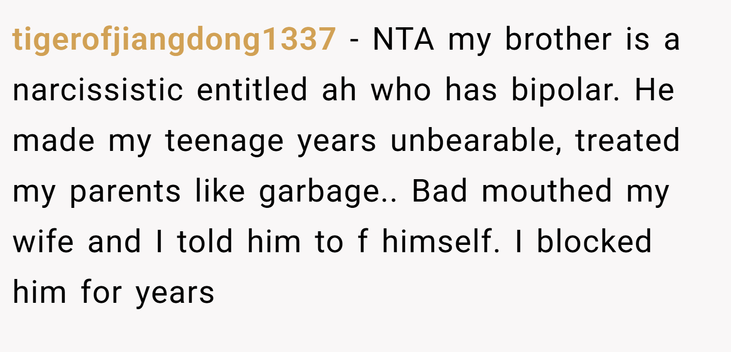 tigerofjiangdong1337 − NTA my brother is a narcissistic entitled ah who has bipolar. He made my teenage years unbearable, treated my parents like garbage.. Bad mouthed my wife and I told him to f himself. I blocked him for years
