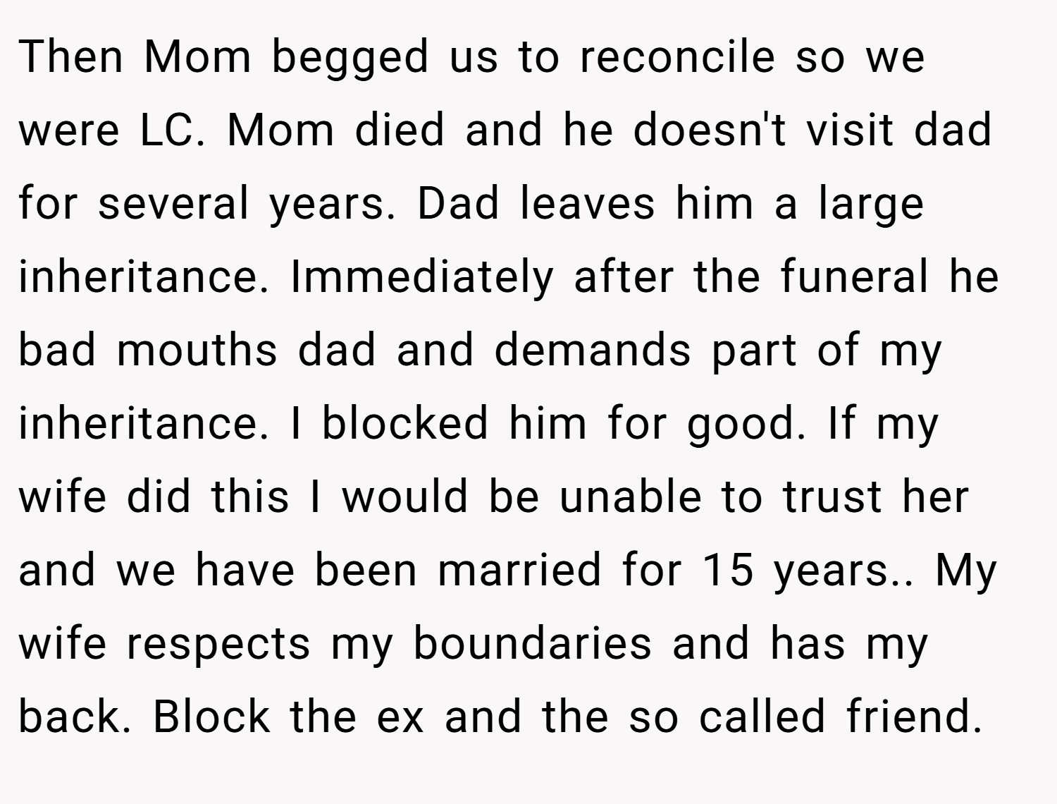 Then Mom begged us to reconcile so we were LC. Mom died and he doesn't visit dad for several years. Dad leaves him a large inheritance. Immediately after the funeral he bad mouths dad and demands part of my inheritance. I blocked him for good. If my wife did this I would be unable to trust her and we have been married for 15 years.. My wife respects my boundaries and has my back. Block the ex and the so called friend.