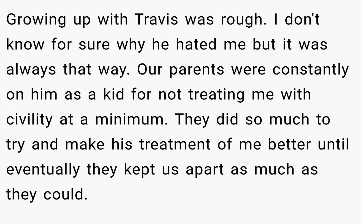 Growing up with Travis was rough. I don't know for sure why he hated me but it was always that way. Our parents were constantly on him as a kid for not treating me with civility at a minimum. They did so much to try and make his treatment of me better until eventually they kept us apart as much as they could.