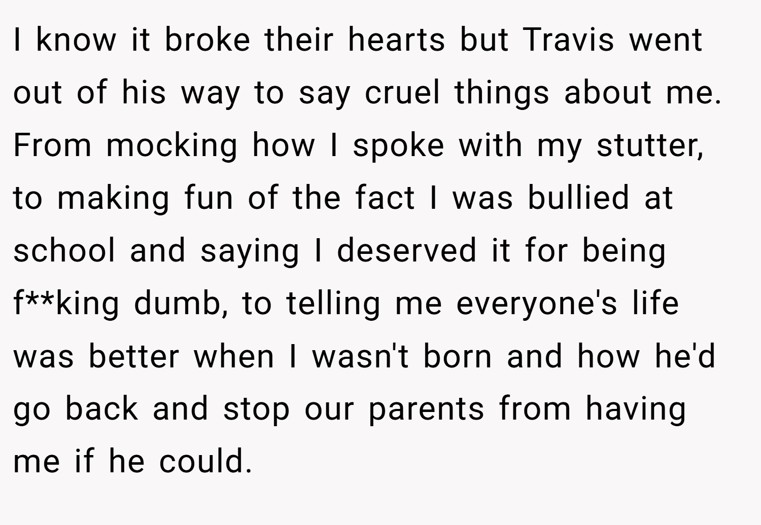 I know it broke their hearts but Travis went out of his way to say cruel things about me. From mocking how I spoke with my stutter, to making fun of the fact I was bullied at school and saying I deserved it for being f**king dumb, to telling me everyone's life was better when I wasn't born and how he'd go back and stop our parents from having me if he could.
