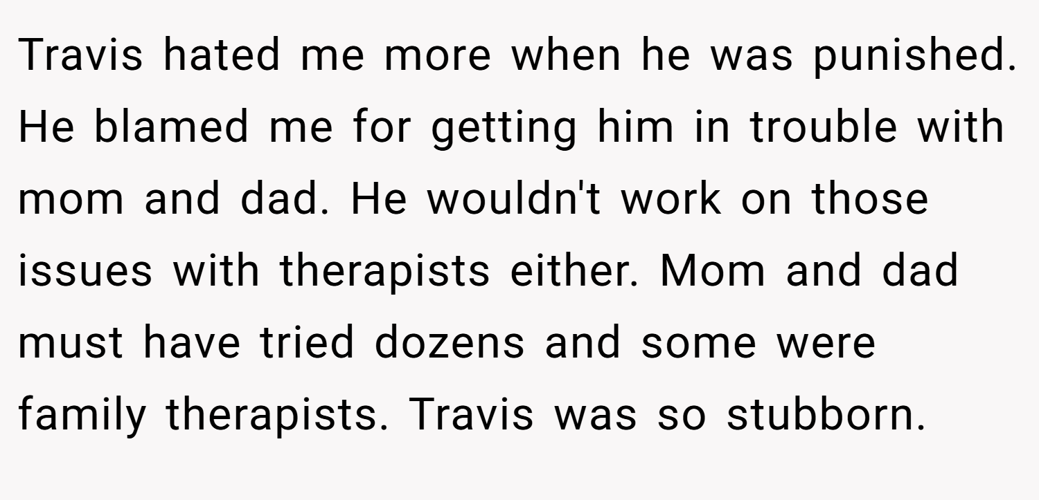 Travis hated me more when he was punished. He blamed me for getting him in trouble with mom and dad. He wouldn't work on those issues with therapists either. Mom and dad must have tried dozens and some were family therapists. Travis was so stubborn.