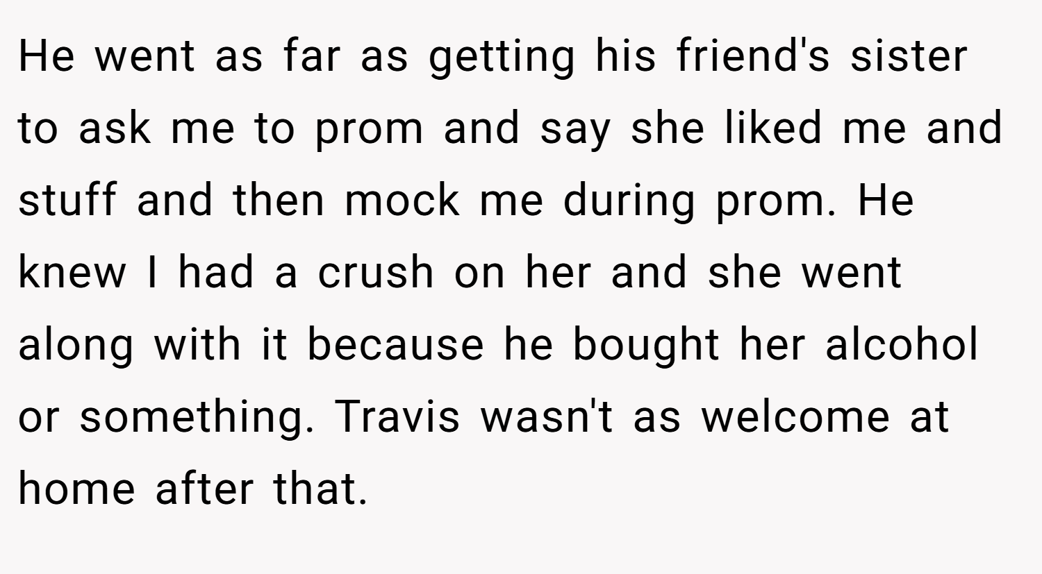 He went as far as getting his friend's sister to ask me to prom and say she liked me and stuff and then mock me during prom. He knew I had a crush on her and she went along with it because he bought her alcohol or something. Travis wasn't as welcome at home after that.