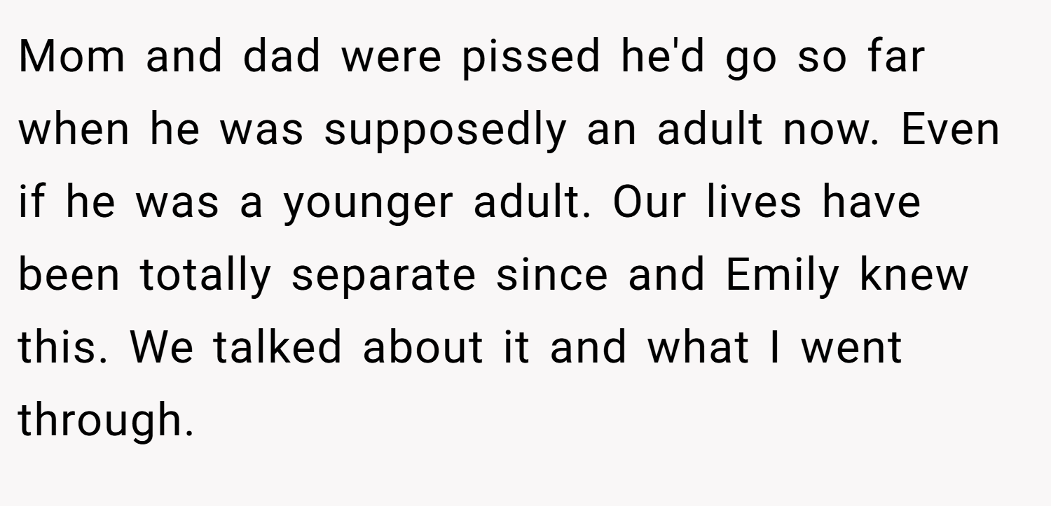 Mom and dad were pissed he'd go so far when he was supposedly an adult now. Even if he was a younger adult. Our lives have been totally separate since and Emily knew this. We talked about it and what I went through.