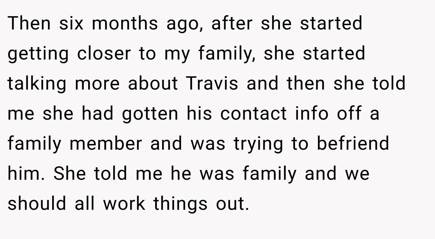 Then six months ago, after she started getting closer to my family, she started talking more about Travis and then she told me she had gotten his contact info off a family member and was trying to befriend him. She told me he was family and we should all work things out.