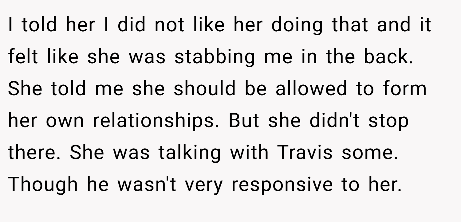 I told her I did not like her doing that and it felt like she was stabbing me in the back. She told me she should be allowed to form her own relationships. But she didn't stop there. She was talking with Travis some. Though he wasn't very responsive to her.