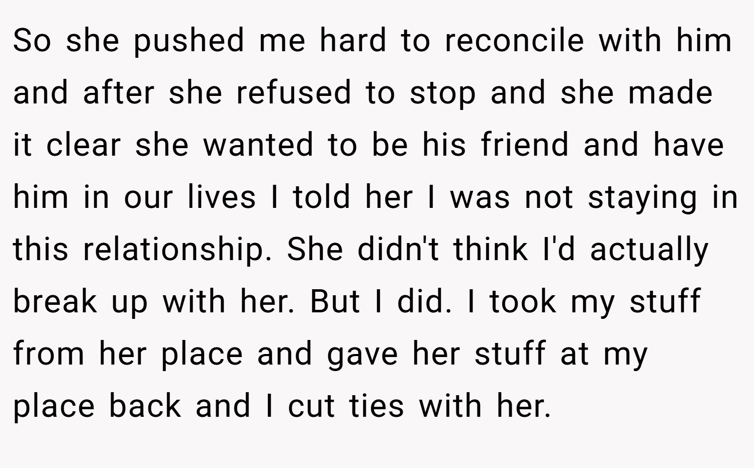 So she pushed me hard to reconcile with him and after she refused to stop and she made it clear she wanted to be his friend and have him in our lives I told her I was not staying in this relationship. She didn't think I'd actually break up with her. But I did. I took my stuff from her place and gave her stuff at my place back and I cut ties with her.