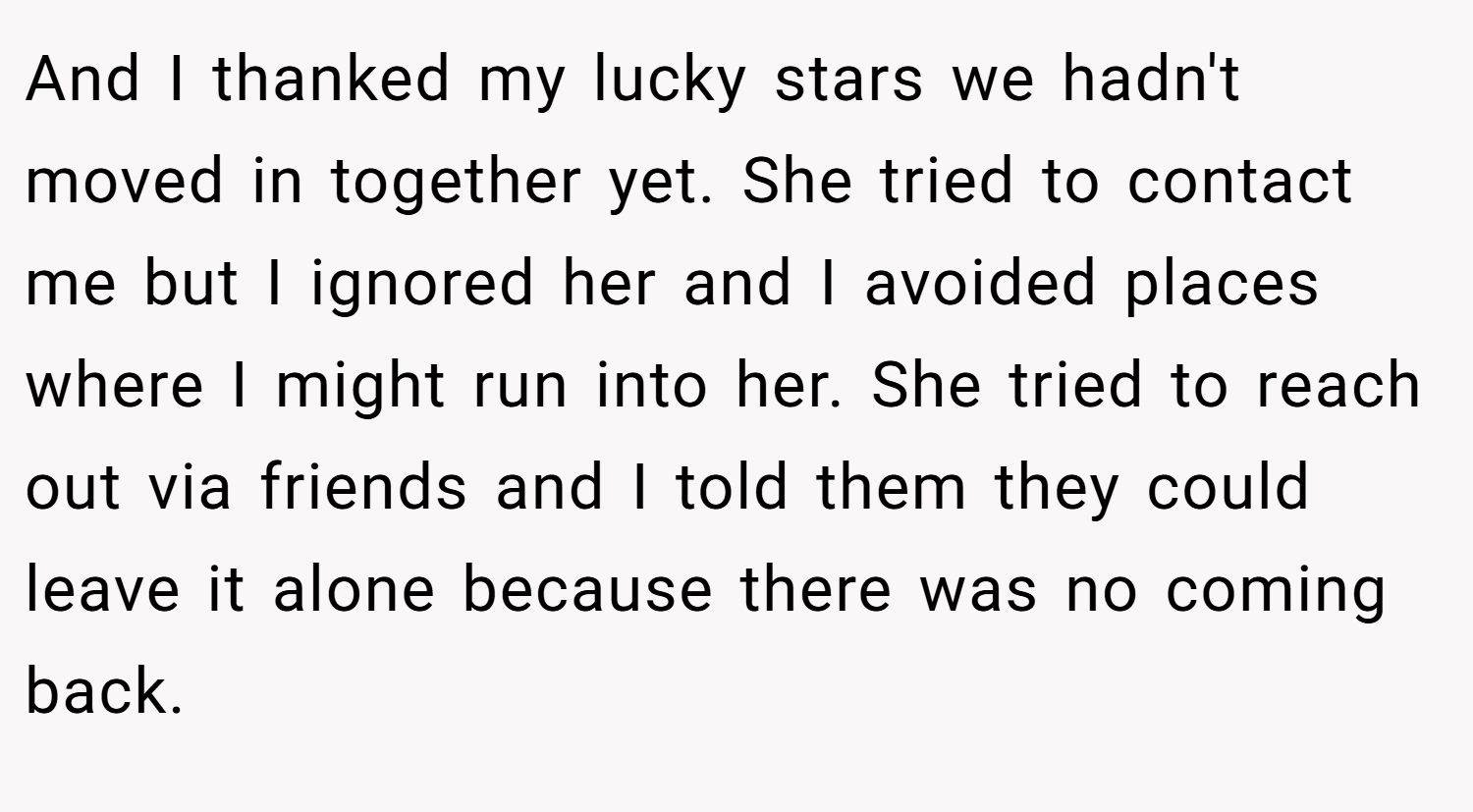 And I thanked my lucky stars we hadn't moved in together yet. She tried to contact me but I ignored her and I avoided places where I might run into her. She tried to reach out via friends and I told them they could leave it alone because there was no coming back.