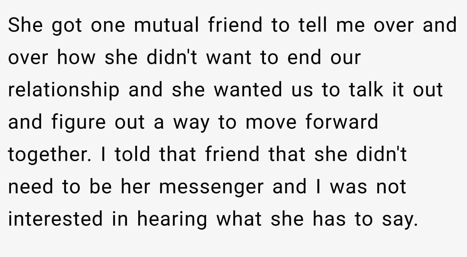 She got one mutual friend to tell me over and over how she didn't want to end our relationship and she wanted us to talk it out and figure out a way to move forward together. I told that friend that she didn't need to be her messenger and I was not interested in hearing what she has to say.