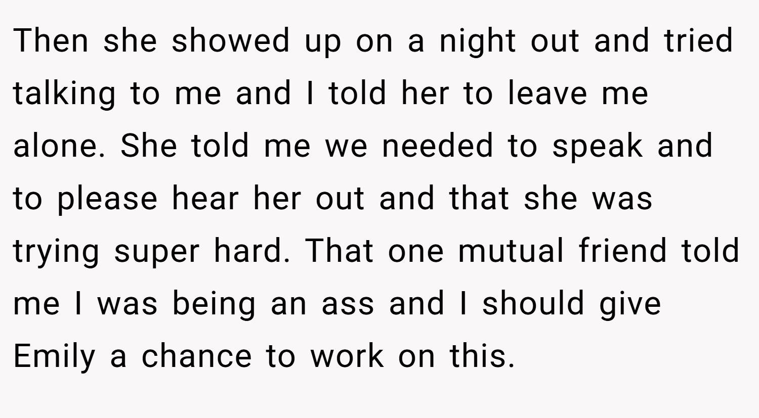 Then she showed up on a night out and tried talking to me and I told her to leave me alone. She told me we needed to speak and to please hear her out and that she was trying super hard. That one mutual friend told me I was being an ass and I should give Emily a chance to work on this.