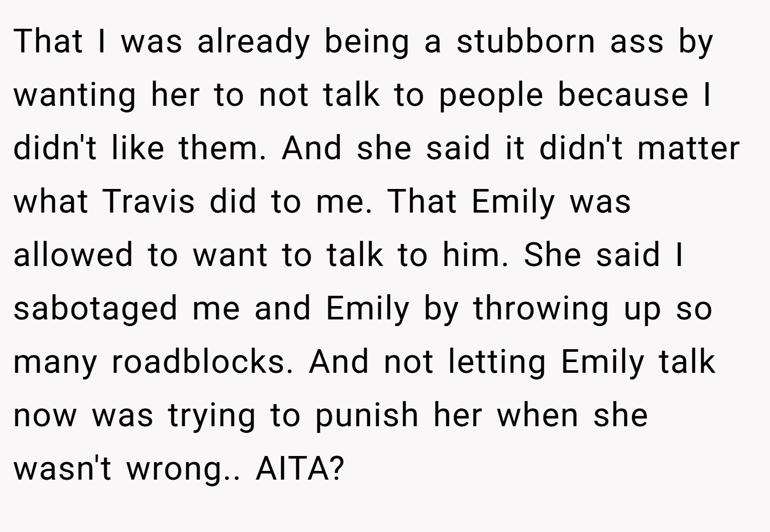 That I was already being a stubborn ass by wanting her to not talk to people because I didn't like them. And she said it didn't matter what Travis did to me. That Emily was allowed to want to talk to him. She said I sabotaged me and Emily by throwing up so many roadblocks. And not letting Emily talk now was trying to punish her when she wasn't wrong.. AITA?