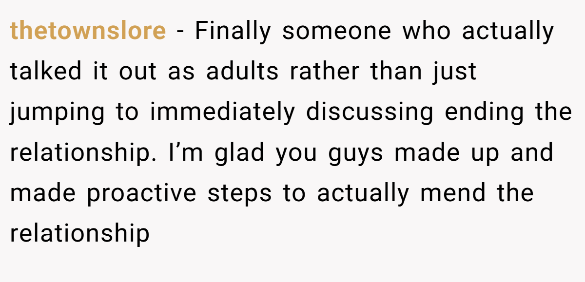 thetownslore − Finally someone who actually talked it out as adults rather than just jumping to immediately discussing ending the relationship. I’m glad you guys made up and made proactive steps to actually mend the relationship