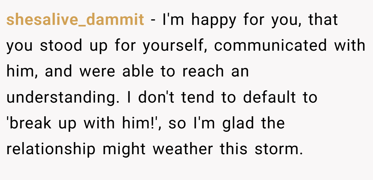 shesalive_dammit − I'm happy for you, that you stood up for yourself, communicated with him, and were able to reach an understanding. I don't tend to default to 'break up with him!', so I'm glad the relationship might weather this storm.