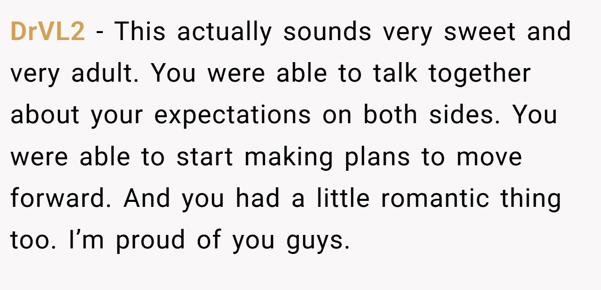 DrVL2 − This actually sounds very sweet and very adult. You were able to talk together about your expectations on both sides. You were able to start making plans to move forward. And you had a little romantic thing too. I’m proud of you guys.