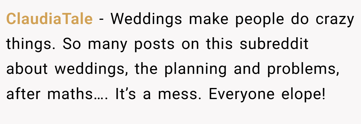 ClaudiaTale − Weddings make people do crazy things. So many posts on this subreddit about weddings, the planning and problems, after maths…. It’s a mess. Everyone elope!