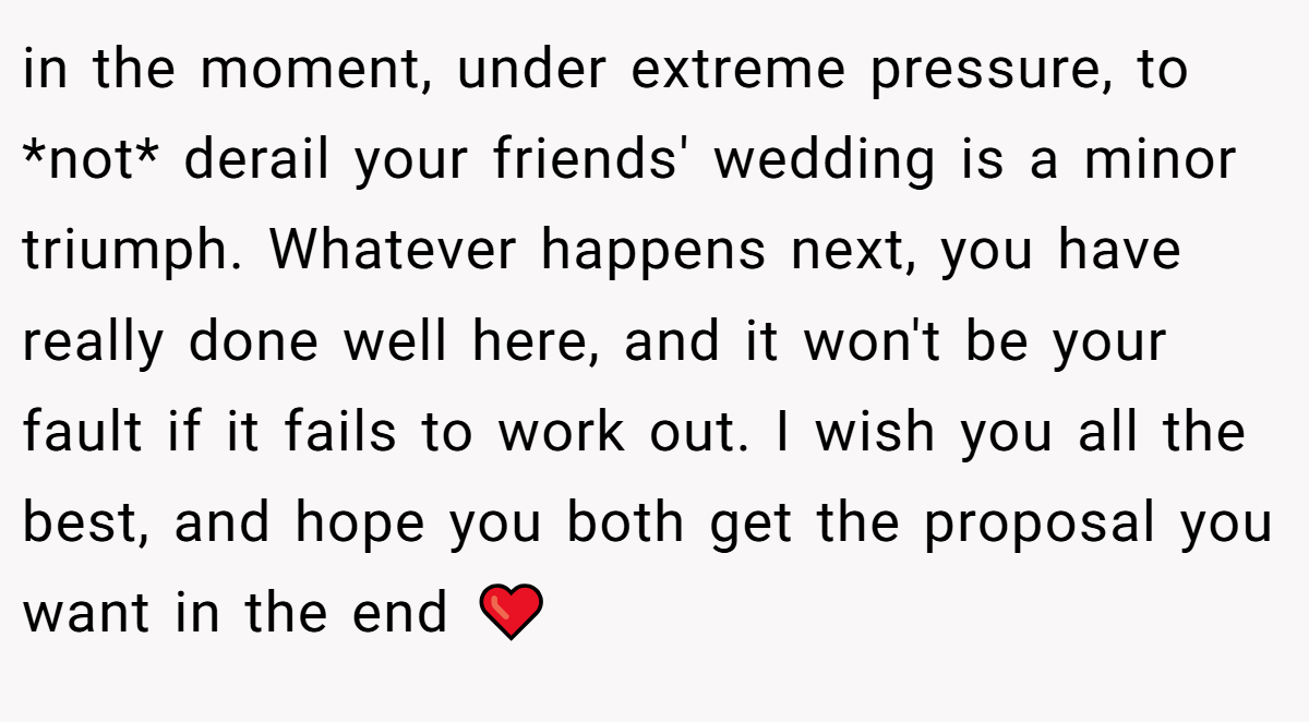 in the moment, under extreme pressure, to *not* derail your friends' wedding is a minor triumph. Whatever happens next, you have really done well here, and it won't be your fault if it fails to work out. I wish you all the best, and hope you both get the proposal you want in the end ❤️