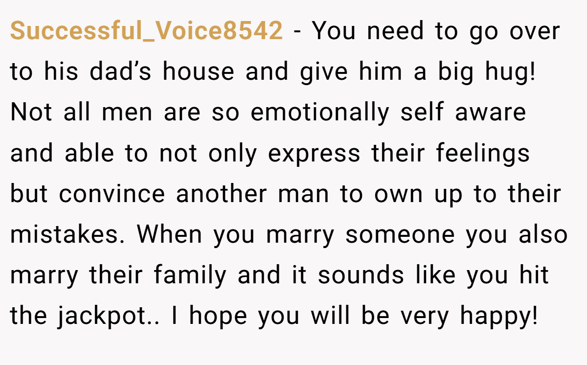 Successful_Voice8542 − You need to go over to his dad’s house and give him a big hug! Not all men are so emotionally self aware and able to not only express their feelings but convince another man to own up to their mistakes. When you marry someone you also marry their family and it sounds like you hit the jackpot.. I hope you will be very happy!