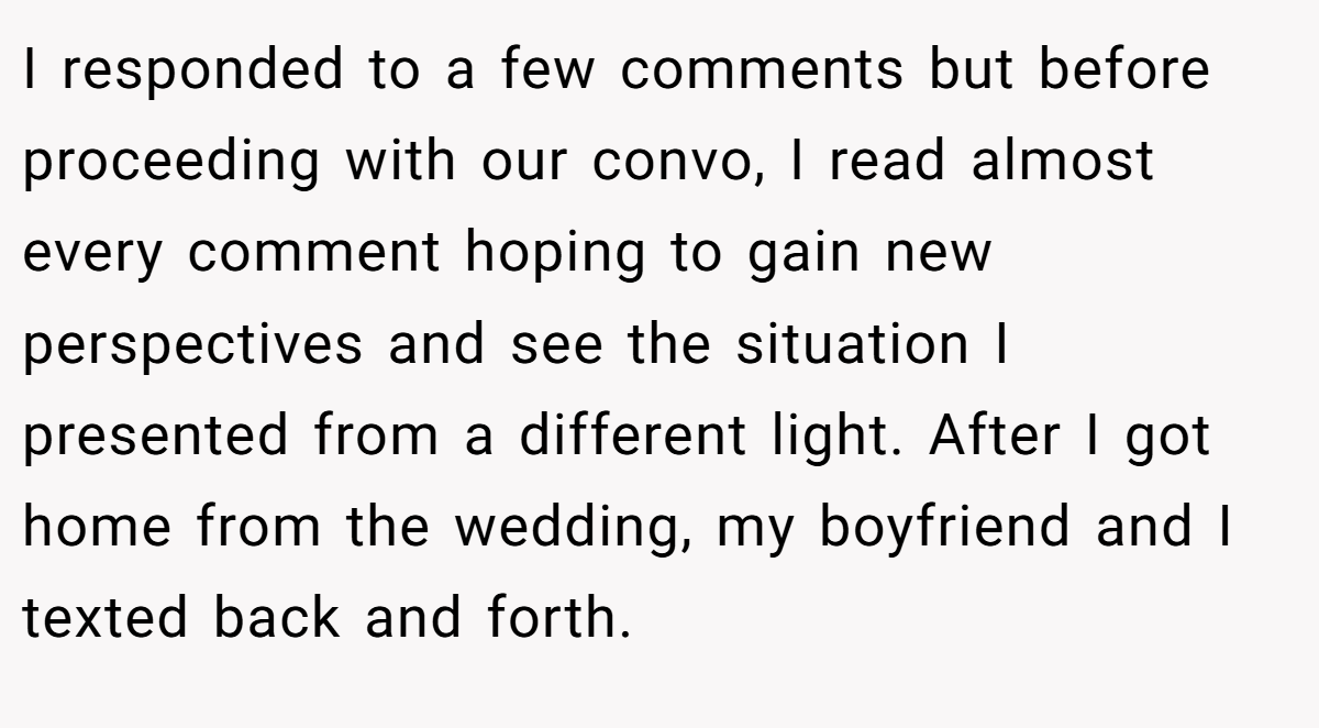 I responded to a few comments but before proceeding with our convo, I read almost every comment hoping to gain new perspectives and see the situation I presented from a different light. After I got home from the wedding, my boyfriend and I texted back and forth.