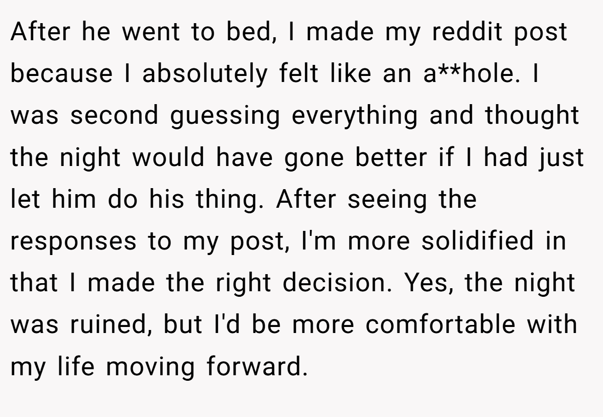 After he went to bed, I made my reddit post because I absolutely felt like an a**hole. I was second guessing everything and thought the night would have gone better if I had just let him do his thing. After seeing the responses to my post, I'm more solidified in that I made the right decision. Yes, the night was ruined, but I'd be more comfortable with my life moving forward.