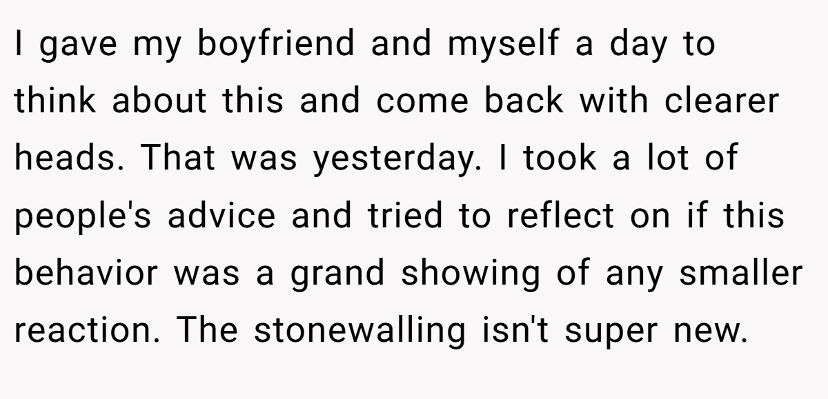 I gave my boyfriend and myself a day to think about this and come back with clearer heads. That was yesterday. I took a lot of people's advice and tried to reflect on if this behavior was a grand showing of any smaller reaction. The stonewalling isn't super new.