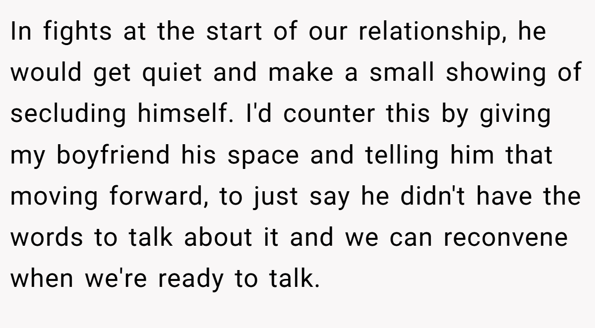 In fights at the start of our relationship, he would get quiet and make a small showing of secluding himself. I'd counter this by giving my boyfriend his space and telling him that moving forward, to just say he didn't have the words to talk about it and we can reconvene when we're ready to talk.