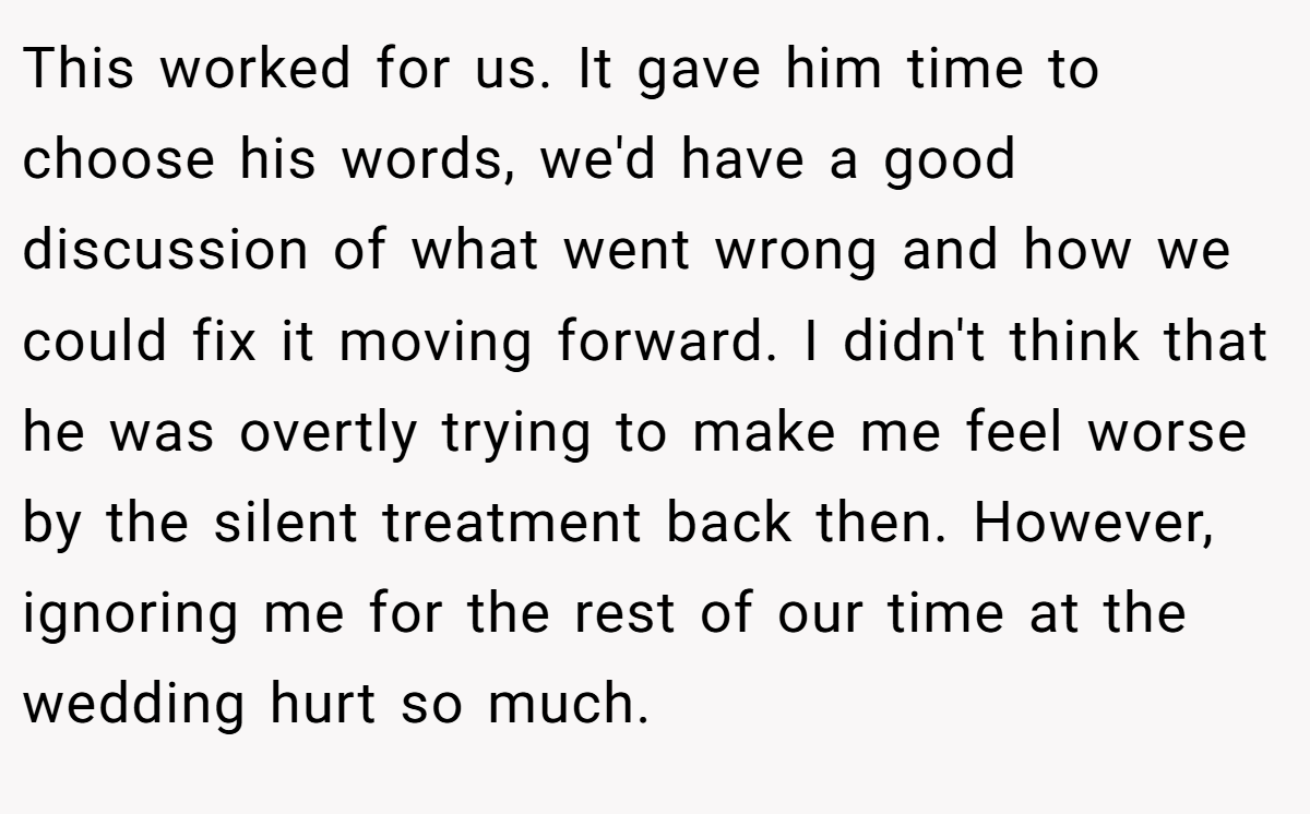 This worked for us. It gave him time to choose his words, we'd have a good discussion of what went wrong and how we could fix it moving forward. I didn't think that he was overtly trying to make me feel worse by the silent treatment back then. However, ignoring me for the rest of our time at the wedding hurt so much.