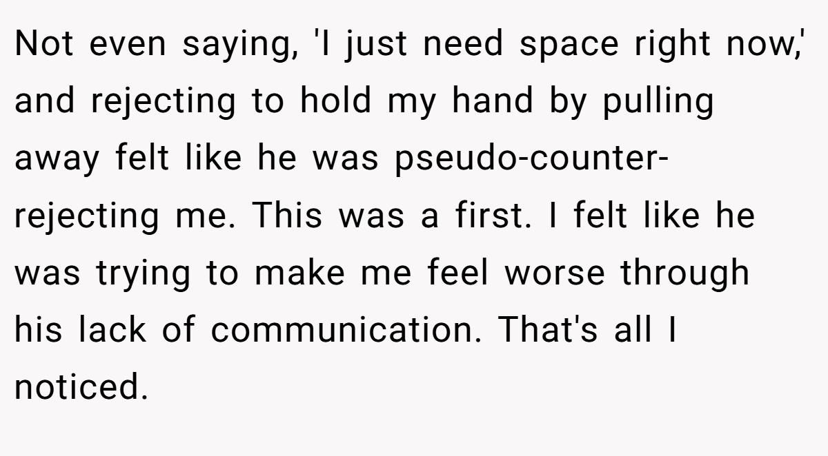 Not even saying, 'I just need space right now,' and rejecting to hold my hand by pulling away felt like he was pseudo-counter-rejecting me. This was a first. I felt like he was trying to make me feel worse through his lack of communication. That's all I noticed.