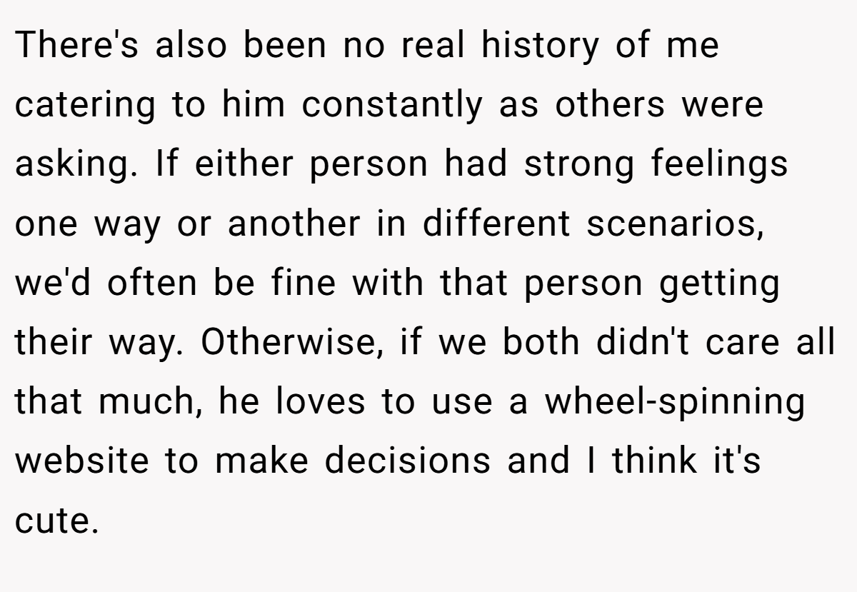 There's also been no real history of me catering to him constantly as others were asking. If either person had strong feelings one way or another in different scenarios, we'd often be fine with that person getting their way. Otherwise, if we both didn't care all that much, he loves to use a wheel-spinning website to make decisions and I think it's cute.