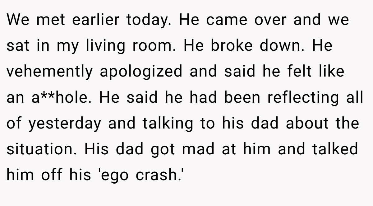 We met earlier today. He came over and we sat in my living room. He broke down. He vehemently apologized and said he felt like an a**hole. He said he had been reflecting all of yesterday and talking to his dad about the situation. His dad got mad at him and talked him off his 'ego crash.'